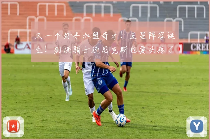 又一个好手加盟奇才！五星阵容诞生！别说骑士连尼克斯也要头疼了