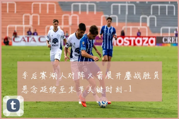 季后赛湖人对阵火箭展开鏖战胜负悬念延续至末节关键时刻_1