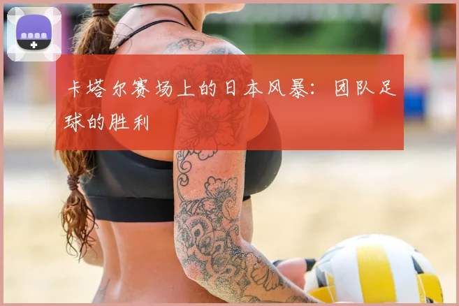 卡塔尔赛场上的日本风暴:团队足球的胜利