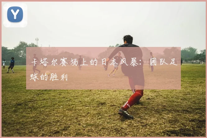 卡塔尔赛场上的日本风暴：团队足球的胜利