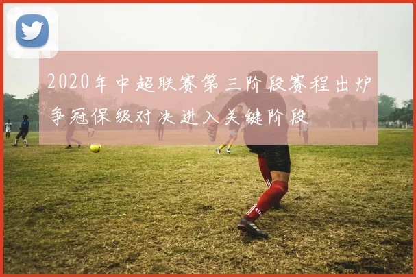 2020年中超联赛第三阶段赛程出炉争冠保级对决进入关键阶段
