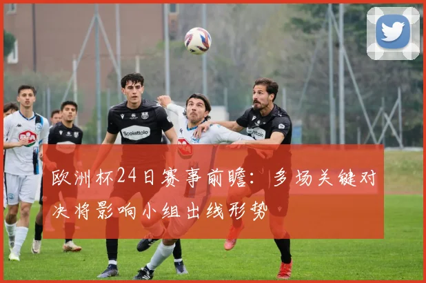 欧洲杯24日赛事前瞻:多场关键对决将影响小组出线形势