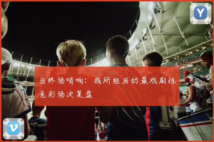 当终场哨响:我所经历的最戏剧性竞彩场次复盘