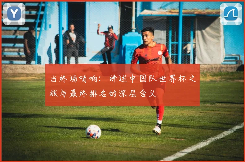 当终场哨响:讲述中国队世界杯之旅与最终排名的深层含义