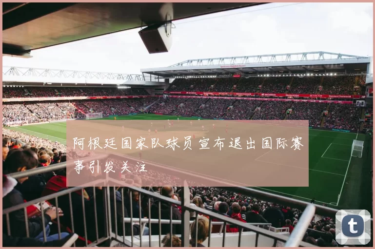 阿根廷国家队球员宣布退出国际赛事引发关注