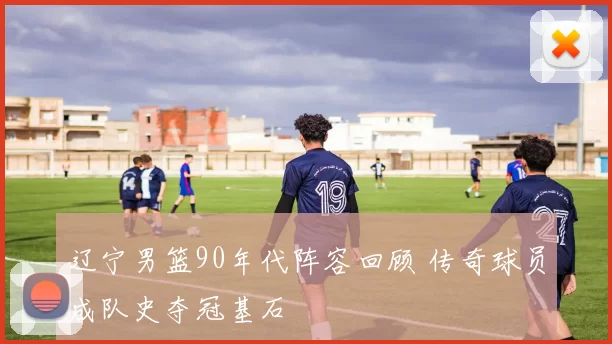 辽宁男篮90年代阵容回顾 传奇球员成队史夺冠基石