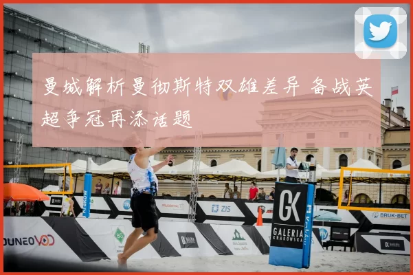 曼城解析曼彻斯特双雄差异 备战英超争冠再添话题