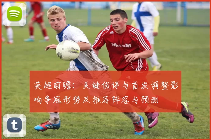 英超前瞻:关键伤停与首发调整影响争冠形势及推荐阵容与预测