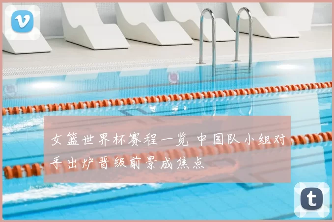 女篮世界杯赛程一览 中国队小组对手出炉晋级前景成焦点