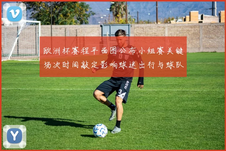 欧洲杯赛程平面图公布小组赛关键场次时间敲定影响球迷出行与球队备战