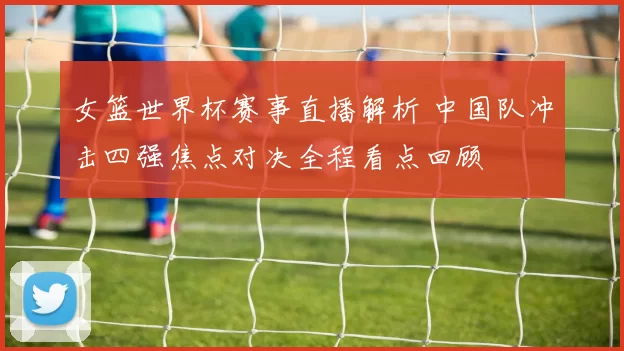 女篮世界杯赛事直播解析 中国队冲击四强焦点对决全程看点回顾