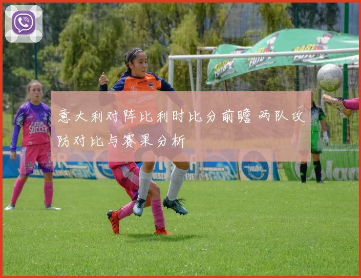 意大利对阵比利时比分前瞻 两队攻防对比与赛果分析