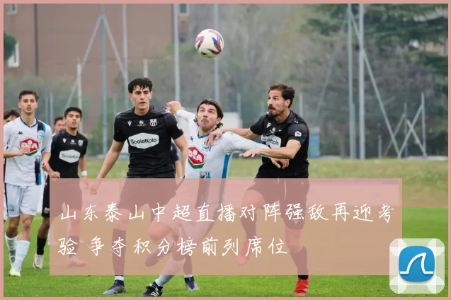 山东泰山中超直播对阵强敌再迎考验 争夺积分榜前列席位
