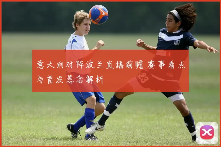 意大利对阵波兰直播前瞻 赛事看点与首发悬念解析