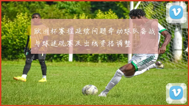 欧洲杯赛程延续问题牵动球队备战与球迷观赛及出线资格调整