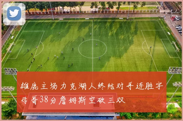 雄鹿主场力克湖人终结对手连胜字母哥38分詹姆斯空砍三双