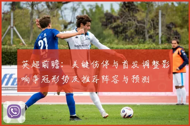 英超前瞻:关键伤停与首发调整影响争冠形势及推荐阵容与预测