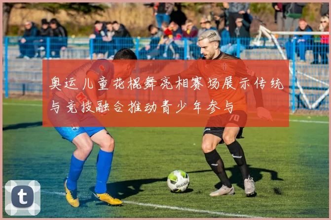 奥运儿童花棍舞亮相赛场展示传统与竞技融合推动青少年参与