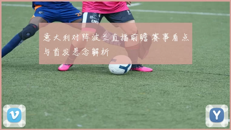 意大利对阵波兰直播前瞻 赛事看点与首发悬念解析
