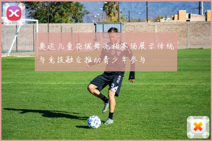 奥运儿童花棍舞亮相赛场展示传统与竞技融合推动青少年参与