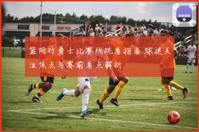 篮网对勇士比赛线观看指南 球迷关注焦点与赛前看点解析