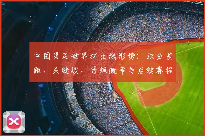 中国男足世界杯出线形势：积分差距、关键战、晋级概率与后续赛程看点