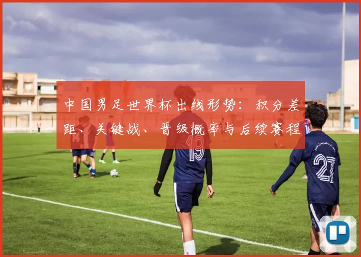 中国男足世界杯出线形势：积分差距、关键战、晋级概率与后续赛程看点