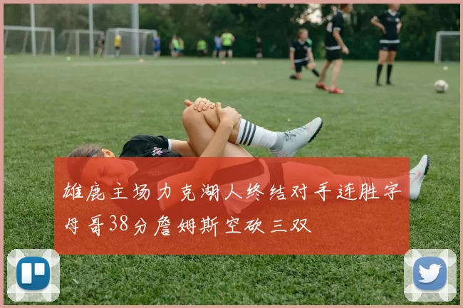 雄鹿主场力克湖人终结对手连胜字母哥38分詹姆斯空砍三双