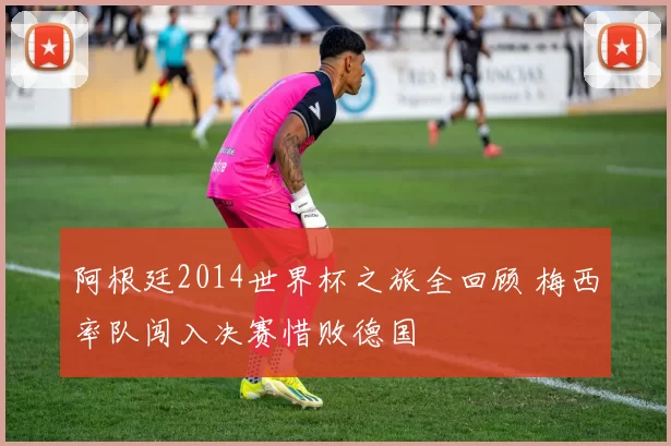 阿根廷2014世界杯之旅全回顾 梅西率队闯入决赛惜败德国