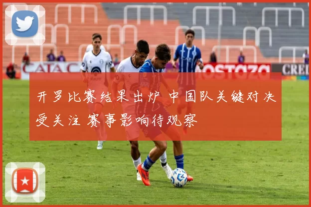 开罗比赛结果出炉 中国队关键对决受关注 赛事影响待观察