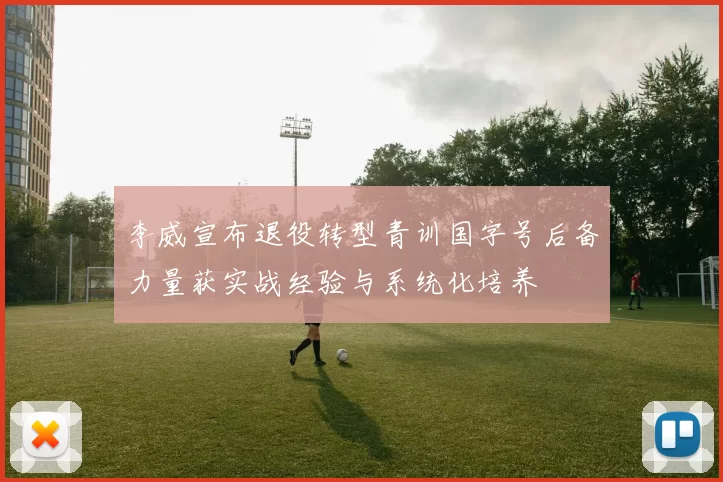 李威宣布退役转型青训国字号后备力量获实战经验与系统化培养