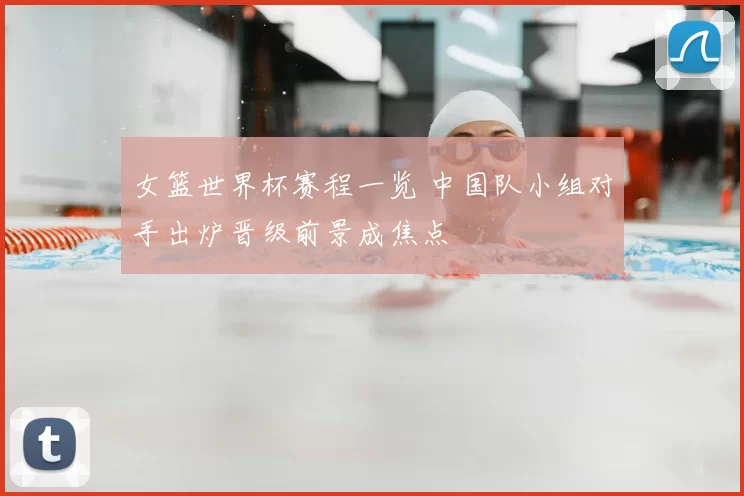 女篮世界杯赛程一览 中国队小组对手出炉晋级前景成焦点
