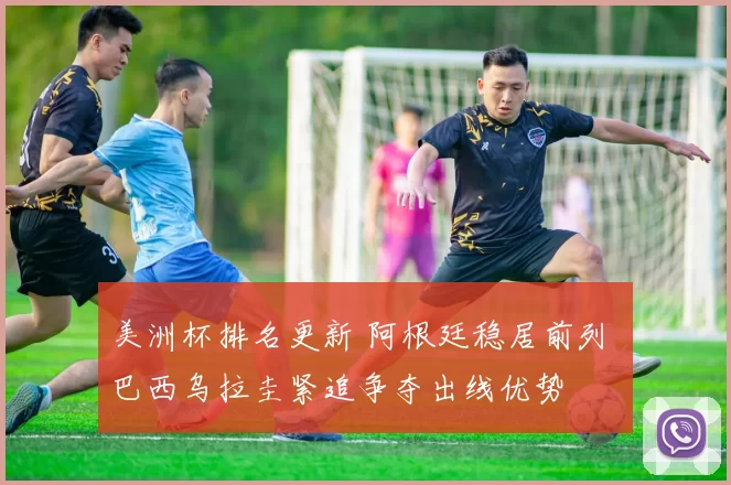 美洲杯排名更新 阿根廷稳居前列 巴西乌拉圭紧追争夺出线优势