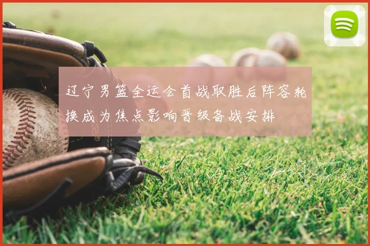 辽宁男篮全运会首战取胜后阵容轮换成为焦点影响晋级备战安排