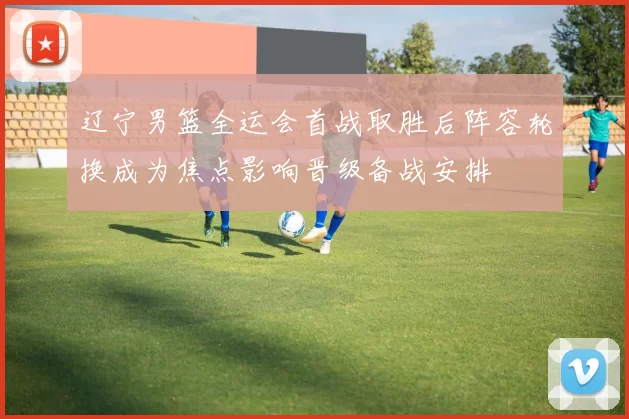 辽宁男篮全运会首战取胜后阵容轮换成为焦点影响晋级备战安排