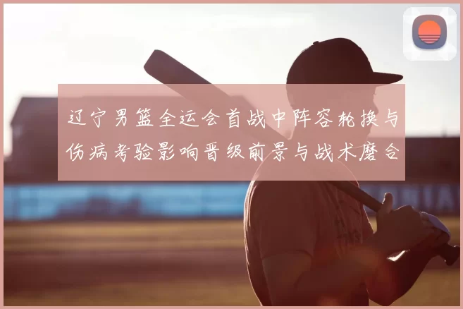 辽宁男篮全运会首战中阵容轮换与伤病考验影响晋级前景与战术磨合