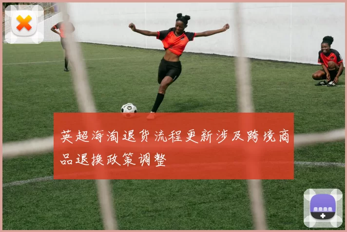 英超海淘退货流程更新涉及跨境商品退换政策调整