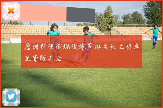 詹姆斯领衔现役球星排名杜兰特库里紧随其后