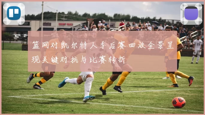 篮网对凯尔特人季后赛回放全景呈现关键对抗与比赛转折