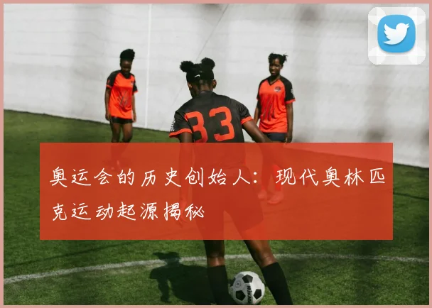 奥运会的历史创始人：现代奥林匹克运动起源揭秘