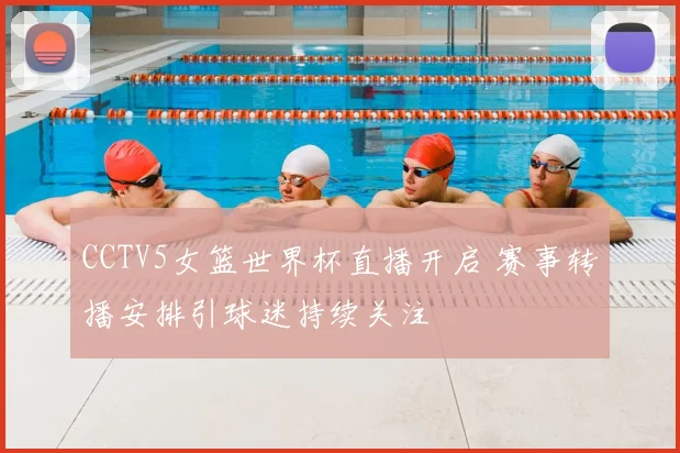CCTV5女篮世界杯直播开启 赛事转播安排引球迷持续关注