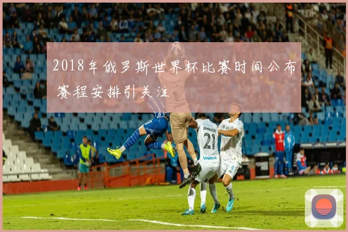 2018年俄罗斯世界杯比赛时间公布 赛程安排引关注