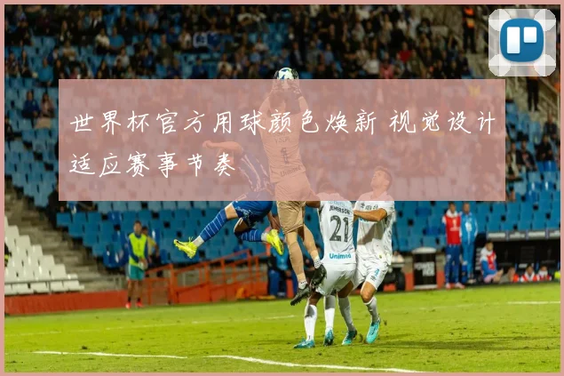 世界杯官方用球颜色焕新 视觉设计适应赛事节奏
