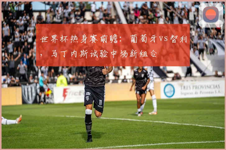 世界杯热身赛前瞻:葡萄牙vs智利,马丁内斯试验中场新组合