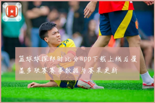 篮球球探即时比分app下载上线后覆盖多联赛赛事数据与赛果更新